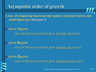 2-14
A. Levitin “Introduction to the Design & Analysis of Algorithms,” 3rd ed., Ch. 2
Asymptotic order of growth
A way of comparing functions that ignores constant factors and
small input sizes (because?)
 t(n) is O(g(n)):
class of functions t(n) that grow no faster than g(n)
 t(n) is Θ(g(n)):
class of functions t(n) that grow at same rate as g(n)
 f(n) is Ω(g(n)):
class of functions t(n) that grow at least as fast as g(n)
 