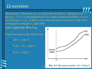 2-16
A. Levitin “Introduction to the Design & Analysis of Algorithms,” 3rd ed., Ch. 2
-notation
Definition: A function t(n) is said to be in (g(n)), denoted t(n) 
(g(n)), if t(n) is bounded below by some constant multiple of g(n)
for all large n, i.e., if there exist some positive constant c and some
nonnegative integer n0 such that
t(n)  cg(n) for all n  n0
Exercises: prove the following
• 10n2  (n2)
• 0.3n2 - 2n  (n2)
• 0.1n3  (n2)
 