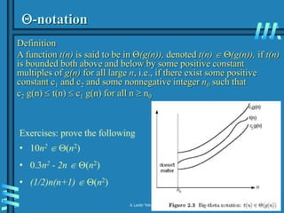 2-17
A. Levitin “Introduction to the Design & Analysis of Algorithms,” 3rd ed., Ch. 2
-notation
Definition
A function t(n) is said to be in (g(n)), denoted t(n)  (g(n)), if t(n)
is bounded both above and below by some positive constant
multiples of g(n) for all large n, i.e., if there exist some positive
constant c1 and c2 and some nonnegative integer n0 such that
c2 g(n)  t(n)  c1 g(n) for all n  n0
Exercises: prove the following
• 10n2  (n2)
• 0.3n2 - 2n  (n2)
• (1/2)n(n+1)  (n2)
 