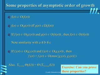 2-20
A. Levitin “Introduction to the Design & Analysis of Algorithms,” 3rd ed., Ch. 2
Some properties of asymptotic order of growth
 f(n)  O(f(n))
 f(n)  O(g(n)) iff g(n) (f(n))
 If f (n)  O(g (n)) and g(n)  O(h(n)) , then f(n)  O(h(n))
Note similarity with a ≤ b ≤ c
 If f1(n)  O(g1(n)) and f2(n)  O(g2(n)) , then
f1(n) + f2(n)  O(max{g1(n), g2(n)})
Also, 1in (f(i)) =  (1in f(i))
Exercise: Can you prove
these properties?
 