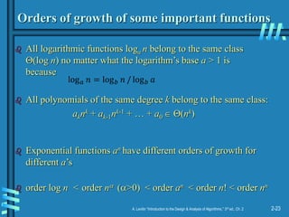 2-23
A. Levitin “Introduction to the Design & Analysis of Algorithms,” 3rd ed., Ch. 2
Orders of growth of some important functions
 All logarithmic functions loga n belong to the same class
(log n) no matter what the logarithm’s base a > 1 is
because
 All polynomials of the same degree k belong to the same class:
aknk + ak-1nk-1 + … + a0  (nk)
 Exponential functions an have different orders of growth for
different a’s
 order log n < order n (>0) < order an < order n! < order nn
log𝑎 𝑛 = log𝑏 𝑛 / log𝑏 𝑎
 