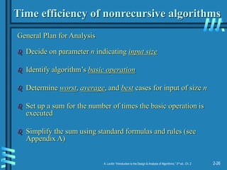 2-26
A. Levitin “Introduction to the Design & Analysis of Algorithms,” 3rd ed., Ch. 2
Time efficiency of nonrecursive algorithms
General Plan for Analysis
 Decide on parameter n indicating input size
 Identify algorithm’s basic operation
 Determine worst, average, and best cases for input of size n
 Set up a sum for the number of times the basic operation is
executed
 Simplify the sum using standard formulas and rules (see
Appendix A)
 