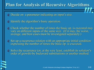 2-32
A. Levitin “Introduction to the Design & Analysis of Algorithms,” 3rd ed., Ch. 2
Plan for Analysis of Recursive Algorithms
 Decide on a parameter indicating an input’s size.
 Identify the algorithm’s basic operation.
 Check whether the number of times the basic op. is executed may
vary on different inputs of the same size. (If it may, the worst,
average, and best cases must be investigated separately.)
 Set up a recurrence relation with an appropriate initial condition
expressing the number of times the basic op. is executed.
 Solve the recurrence (or, at the very least, establish its solution’s
order of growth) by backward substitutions or another method.
 