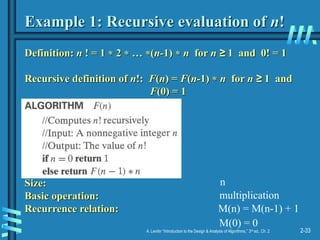 2-33
A. Levitin “Introduction to the Design & Analysis of Algorithms,” 3rd ed., Ch. 2
Example 1: Recursive evaluation of n!
Definition: n ! = 1  2  … (n-1)  n for n ≥ 1 and 0! = 1
Recursive definition of n!: F(n) = F(n-1)  n for n ≥ 1 and
F(0) = 1
Size:
Basic operation:
Recurrence relation:
n
multiplication
M(n) = M(n-1) + 1
M(0) = 0
 