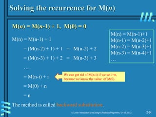 2-34
A. Levitin “Introduction to the Design & Analysis of Algorithms,” 3rd ed., Ch. 2
Solving the recurrence for M(n)
M(n) = M(n-1) + 1, M(0) = 0
M(n) = M(n-1) + 1
= (M(n-2) + 1) + 1 = M(n-2) + 2
= (M(n-3) + 1) + 2 = M(n-3) + 3
…
= M(n-i) + i
= M(0) + n
= n
The method is called backward substitution.
M(n) = M(n-1)+1
M(n-1) = M(n-2)+1
M(n-2) = M(n-3)+1
M(n-3) = M(n-4)+1
…
We can get rid of M(n-i) if we set i=n,
because we know the value of M(0).
 