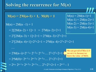 2-36
A. Levitin “Introduction to the Design & Analysis of Algorithms,” 3rd ed., Ch. 2
Solving the recurrence for M(n)
M(n) = 2M(n-1) + 1, M(0) = 1
M(n) = 2M(n –1) + 1
= 2[2M(n–2) + 1]+ 1 = 22M(n–2)+2+1
= 22[2M(n–3) + 1]+2+1 = 23M(n–3)+22+2+1
= 23[2M(n–4)+1]+22+2+1 = 24M(n–4)+23+22+2+1
…
= 2iM(n–i)+2i–1+ 2i–2+ 2i–3+… 23+22+2+1
= 2nM(0)+ 2n–1+ 2n–2+ 2n–3+… 23+22+2+1
= 2n+ 2n–1+ 2n–2+ 2n–3+… 23+22+2+1 = 2n+1 – 1
M(n) = 2M(n-1)+1
M(n-1) = 2M(n-2)+1
M(n-2) = 2M(n-3)+1
M(n-3) = 2M(n-4)+1
…
We can get rid of M(n-i) if
we set i=n, because we
know the value of M(0).
 