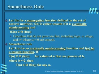 2-38
A. Levitin “Introduction to the Design & Analysis of Algorithms,” 3rd ed., Ch. 2
Smoothness Rule
 Let f(n) be a nonnegative function defined on the set of
natural numbers. f(n) is called smooth if it is eventually
nondecreasing and
f(2n) ∈ Θ (f(n))
• Functions that do not grow too fast, including logn, n, nlogn,
and n where >=0 are smooth.
 Smoothness rule
Let T(n) be an eventually nondecreasing function and f(n) be
a smooth function. If
T(n) ∈ Θ (f(n)) for values of n that are powers of b,
where b>=2, then
T(n) ∈ Θ (f(n)) for any n.
 