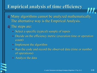 2-39
A. Levitin “Introduction to the Design & Analysis of Algorithms,” 3rd ed., Ch. 2
Empirical analysis of time efficiency
 Many algorithms cannot be analyzed mathematically.
The alternative way is the Empirical Analysis.
 The steps are:
• Select a specific (typical) sample of inputs
• Decide on the efficiency metric (execution time or operation
count)
• Implement the algorithm
• Run the code and record the observed data (time or number
of operations)
• Analyze the data
 