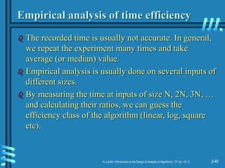 2-40
A. Levitin “Introduction to the Design & Analysis of Algorithms,” 3rd ed., Ch. 2
Empirical analysis of time efficiency
 The recorded time is usually not accurate. In general,
we repeat the experiment many times and take
average (or median) value.
 Empirical analysis is usually done on several inputs of
different sizes.
 By measuring the time at inputs of size N, 2N, 3N, …
and calculating their ratios, we can guess the
efficiency class of the algorithm (linear, log, square
etc).
 