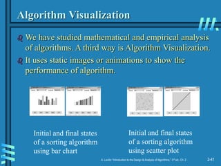 2-41
A. Levitin “Introduction to the Design & Analysis of Algorithms,” 3rd ed., Ch. 2
Algorithm Visualization
 We have studied mathematical and empirical analysis
of algorithms. A third way is Algorithm Visualization.
 It uses static images or animations to show the
performance of algorithm.
Initial and final states
of a sorting algorithm
using bar chart
Initial and final states
of a sorting algorithm
using scatter plot
 
