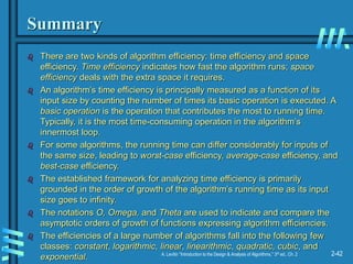 2-42
A. Levitin “Introduction to the Design & Analysis of Algorithms,” 3rd ed., Ch. 2
Summary
 There are two kinds of algorithm efficiency: time efficiency and space
efficiency. Time efficiency indicates how fast the algorithm runs; space
efficiency deals with the extra space it requires.
 An algorithm’s time efficiency is principally measured as a function of its
input size by counting the number of times its basic operation is executed. A
basic operation is the operation that contributes the most to running time.
Typically, it is the most time-consuming operation in the algorithm’s
innermost loop.
 For some algorithms, the running time can differ considerably for inputs of
the same size, leading to worst-case efficiency, average-case efficiency, and
best-case efficiency.
 The established framework for analyzing time efficiency is primarily
grounded in the order of growth of the algorithm’s running time as its input
size goes to infinity.
 The notations O, Omega, and Theta are used to indicate and compare the
asymptotic orders of growth of functions expressing algorithm efficiencies.
 The efficiencies of a large number of algorithms fall into the following few
classes: constant, logarithmic, linear, linearithmic, quadratic, cubic, and
exponential.
 