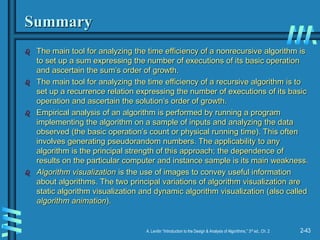 2-43
A. Levitin “Introduction to the Design & Analysis of Algorithms,” 3rd ed., Ch. 2
Summary
 The main tool for analyzing the time efficiency of a nonrecursive algorithm is
to set up a sum expressing the number of executions of its basic operation
and ascertain the sum’s order of growth.
 The main tool for analyzing the time efficiency of a recursive algorithm is to
set up a recurrence relation expressing the number of executions of its basic
operation and ascertain the solution’s order of growth.
 Empirical analysis of an algorithm is performed by running a program
implementing the algorithm on a sample of inputs and analyzing the data
observed (the basic operation’s count or physical running time). This often
involves generating pseudorandom numbers. The applicability to any
algorithm is the principal strength of this approach; the dependence of
results on the particular computer and instance sample is its main weakness.
 Algorithm visualization is the use of images to convey useful information
about algorithms. The two principal variations of algorithm visualization are
static algorithm visualization and dynamic algorithm visualization (also called
algorithm animation).
 