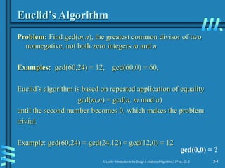 2-4
A. Levitin “Introduction to the Design & Analysis of Algorithms,” 3rd ed., Ch. 2 1-4
Euclid’s Algorithm
Problem: Find gcd(m,n), the greatest common divisor of two
nonnegative, not both zero integers m and n
Examples: gcd(60,24) = 12, gcd(60,0) = 60,
Euclid’s algorithm is based on repeated application of equality
gcd(m,n) = gcd(n, m mod n)
until the second number becomes 0, which makes the problem
trivial.
Example: gcd(60,24) = gcd(24,12) = gcd(12,0) = 12
gcd(0,0) = ?
 