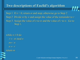 2-5
A. Levitin “Introduction to the Design & Analysis of Algorithms,” 3rd ed., Ch. 2 1-5
Two descriptions of Euclid’s algorithm
Step 1 If n = 0, return m and stop; otherwise go to Step 2
Step 2 Divide m by n and assign the value of the remainder to r
Step 3 Assign the value of n to m and the value of r to n. Go to
Step 1.
while n ≠ 0 do
r ← m mod n
m← n
n ← r
return m
 