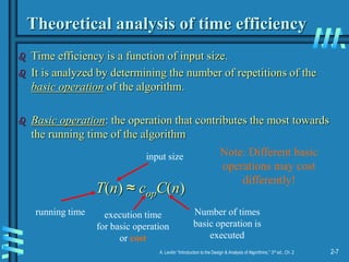 2-7
A. Levitin “Introduction to the Design & Analysis of Algorithms,” 3rd ed., Ch. 2
Theoretical analysis of time efficiency
 Time efficiency is a function of input size.
 It is analyzed by determining the number of repetitions of the
basic operation of the algorithm.
 Basic operation: the operation that contributes the most towards
the running time of the algorithm
T(n) ≈ copC(n)
running time execution time
for basic operation
or cost
Number of times
basic operation is
executed
input size Note: Different basic
operations may cost
differently!
 
