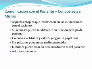 Comunicación con el Paciente – Conocerse a si
Mismo
 Aspectos propios que intervienen en las interacciones
con el paciente
 Su repuesta puede ser diferente en función del tipo de
persona
 Creencias, actitudes y valores juegan un papel real
 Sus palabras pueden ser malinterpretadas
 El humor puede estar en desacuerdo con el del paciente
 Admita sus errores
 