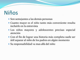 Niños
 Son semejantes a las demás personas
 Cuanto mayor es el niño tanto más conveniente resulta
incluirle en la entrevista
 Los niños mayores y adolescentes precisas especial
atención
 Con el fin de lograr una historia más completa suele ser
útil separar al niño de los padres en algún momento
 Su responsabilidad va mas allá del niño
 