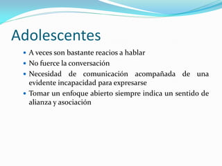 Adolescentes
 A veces son bastante reacios a hablar
 No fuerce la conversación
 Necesidad de comunicación acompañada de una
evidente incapacidad para expresarse
 Tomar un enfoque abierto siempre indica un sentido de
alianza y asociación
 