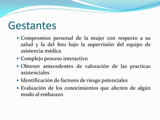 Gestantes
 Compromiso personal de la mujer con respecto a su
salud y la del feto bajo la supervisión del equipo de
asistencia médica
 Complejo proceso interactivo
 Obtener antecedentes de valoración de las practicas
asistenciales
 Identificación de factores de riesgo potenciales
 Evaluación de los conocimientos que afecten de algún
modo al embarazo
 