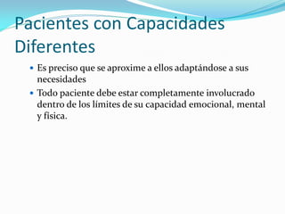 Pacientes con Capacidades
Diferentes
 Es preciso que se aproxime a ellos adaptándose a sus
necesidades
 Todo paciente debe estar completamente involucrado
dentro de los límites de su capacidad emocional, mental
y física.
 