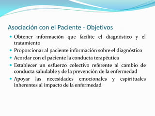 Asociación con el Paciente - Objetivos
 Obtener información que facilite el diagnóstico y el
tratamiento
 Proporcionar al paciente información sobre el diagnóstico
 Acordar con el paciente la conducta terapéutica
 Establecer un esfuerzo colectivo referente al cambio de
conducta saludable y de la prevención de la enfermedad
 Apoyar las necesidades emocionales y espirituales
inherentes al impacto de la enfermedad
 