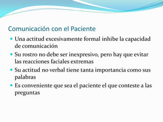 Comunicación con el Paciente
 Una actitud excesivamente formal inhibe la capacidad
de comunicación
 Su rostro no debe ser inexpresivo, pero hay que evitar
las reacciones faciales extremas
 Su actitud no verbal tiene tanta importancia como sus
palabras
 Es conveniente que sea el paciente el que conteste a las
preguntas
 