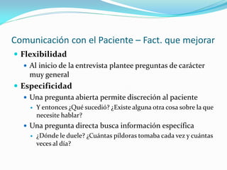 Comunicación con el Paciente – Fact. que mejorar
 Flexibilidad
 Al inicio de la entrevista plantee preguntas de carácter
muy general
 Especificidad
 Una pregunta abierta permite discreción al paciente
 Y entonces ¿Qué sucedió? ¿Existe alguna otra cosa sobre la que
necesite hablar?
 Una pregunta directa busca información específica
 ¿Dónde le duele? ¿Cuántas píldoras tomaba cada vez y cuántas
veces al día?
 