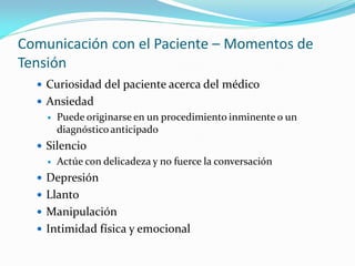 Comunicación con el Paciente – Momentos de
Tensión
 Curiosidad del paciente acerca del médico
 Ansiedad
 Puede originarse en un procedimiento inminente o un
diagnóstico anticipado
 Silencio
 Actúe con delicadeza y no fuerce la conversación
 Depresión
 Llanto
 Manipulación
 Intimidad física y emocional
 
