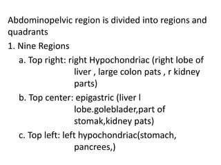 Abdominopelvic region is divided into regions and
quadrants
1. Nine Regions
a. Top right: right Hypochondriac (right lobe of
liver , large colon pats , r kidney
parts)
b. Top center: epigastric (liver l
lobe.goleblader,part of
stomak,kidney pats)
c. Top left: left hypochondriac(stomach,
pancrees,)
 