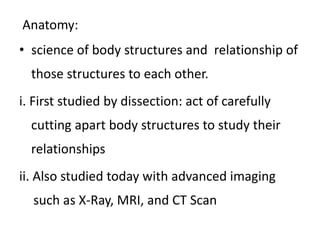 Anatomy:
• science of body structures and relationship of
those structures to each other.
i. First studied by dissection: act of carefully
cutting apart body structures to study their
relationships
ii. Also studied today with advanced imaging
such as X-Ray, MRI, and CT Scan
 