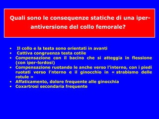 Quali sono le consequenze statiche di una iper-
antiversione del collo femorale?
• Il collo e la testa sono orientati in avanti
• Cattiva congruenza testa cotile
• Compensazione con il bacino che si atteggia in flessione
(con iper-lordosi)
• Compensazione ruotando le anche verso l’interno, con i piedi
ruotati verso l’nterno e il ginocchio in « strabismo delle
rotule »
• Affaticamento, dolore frequente alle ginocchia
• Coxartrosi secondaria frequente
 