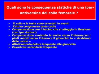 Quali sono le consequenze statiche di una iper-
antiversine del collo femorale ?
• Il collo e la testa sono orientati in avanti
• Cattiva congruenza testa cotile
• Compensazione con il bacino che si atteggia in flessione
(con iper-lordosi)
• Compensazione ruotando le anche verso l’interno,con i
piedi ruotati verso l’nterno e il ginocchio in « strabismo
delle rotule »
• Affaticamento,dolore frequente alle ginocchia
• Coxartrosi secondaria frequente
 