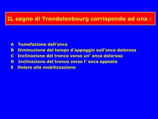 IL segno di Trendelenbourg corrisponde ad una :
A Tumefazione dell’anca
B Diminuzione del tempo d'appoggio sull’anca dolorosa
C Inclinazione del tronco verso un’ anca dolorosa
D Inclinazione del tronco verso l’ anca opposta
E Dolore alla mobilizzazione
 