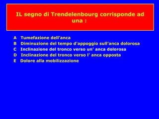 IL segno di Trendelenbourg corrisponde ad
una :
A Tumefazione dell’anca
B Diminuzione del tempo d'appoggio sull’anca dolorosa
C Inclinazione del tronco verso un’ anca dolorosa
D Inclinazione del tronco verso l’ anca opposta
E Dolore alla mobilizzazione
 