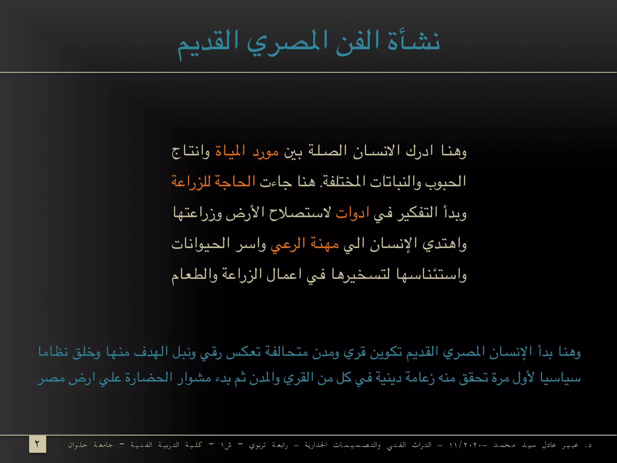 ‫بني‬ ‫*ة‬**‫ل‬***‫ص‬‫ال‬ ‫*ان‬**‫س‬‫االن‬ ‫ادرك‬ ‫*ا‬**‫ن‬‫وه‬‫*اة‬**‫ي‬‫امل‬ ‫مورد‬‫*اج‬**‫ت‬‫وان‬
‫جاءت‬ ‫*ا‬‫ن‬‫ه‬ .‫*فة‬‫ل‬*‫ت‬*‫خ‬‫امل‬ ‫*اتات‬‫ب‬*‫ن‬‫وال‬ ‫*بوب‬‫ح‬‫ال‬‫*زراعة‬‫ل‬‫ل‬ ‫*اجة‬‫ح‬‫ال‬
‫في‬ ‫*ر‬‫ي‬*‫ك‬*‫ف‬*‫ت‬‫ال‬ ‫وبدأ‬‫ادوات‬‫*ا‬‫ه‬*‫ت‬‫وزراع‬ ‫األرض‬ ‫*صالح‬‫ت‬‫الس‬
‫الي‬ ‫*ان‬*‫س‬‫اإلن‬ ‫*دي‬*‫ت‬‫واه‬‫الرعي‬ ‫*ة‬*‫ن‬**‫ه‬‫م‬‫*يوانات‬*‫ح‬‫ال‬ ‫واسر‬
‫*ام‬‫ع‬*‫ط‬‫وال‬ ‫الزراعة‬ ‫*ال‬‫م‬‫اع‬ ‫في‬ ‫*يرها‬‫خ‬*‫س‬*‫ت‬‫ل‬ ‫*ا‬‫ه‬‫*اس‬‫ن‬*‫ئ‬*‫ت‬‫واس‬
‫القديم‬ ‫املصري‬ ‫الفن‬ ‫نشأة‬
	‫وان‬ ‫حل‬ ‫ة‬ ‫جامع‬ – ‫ة‬ ‫ي‬ ‫ن‬ ‫الف‬ ‫ة‬ ‫ربي‬ ‫الت‬ ‫ة‬ ‫ي‬ ‫كل‬ – ۱‫ش‬ – ‫تربوي‬ ‫ة‬ ‫رابع‬ - ‫اجلدارية‬ ‫ات‬ ‫م‬ ‫ي‬ ‫م‬ ‫ص‬ ‫والت‬ ‫ي‬ ‫ن‬ ‫الف‬ ‫راث‬ ‫الت‬ - ۱۱/۲۰۲۰- ‫د‬ ‫حم‬ ‫م‬ ‫د‬ ‫سي‬ ‫عادل‬ ‫ر‬ ‫ي‬ ‫عب‬ .‫د‬۲
‫*اما‬*‫ظ‬‫ن‬ ‫*ق‬*‫ل‬‫وخ‬ ‫منها‬ ‫الهدف‬ ‫*ل‬*‫ب‬‫ون‬ ‫رقي‬ ‫*س‬*‫ك‬**‫ع‬‫ت‬ ‫*ة‬*‫ف‬‫*ال‬*‫ح‬**‫ت‬‫م‬ ‫ومدن‬ ‫قري‬ ‫تكوين‬ ‫*ديم‬*‫ق‬‫ال‬ ‫*ري‬*‫ص‬‫امل‬ ‫*ان‬*‫س‬‫اإلن‬ ‫بدأ‬ ‫*ا‬*‫ن‬‫وه‬
‫*ر‬‫ص‬‫م‬ ‫ارض‬ ‫*ي‬‫ل‬‫ع‬ ‫*ارة‬‫ض‬*‫ح‬‫ال‬ ‫مشوار‬ ‫بدء‬ ‫ثم‬ ‫واملدن‬ ‫*ري‬‫ق‬‫ال‬ ‫من‬ ‫كل‬ ‫في‬ ‫*ية‬‫ن‬‫دي‬ ‫زعامة‬ ‫*ه‬‫ن‬‫م‬ ‫*ق‬‫ق‬*‫ح‬‫ت‬ ‫مرة‬ ‫ألول‬ ‫*ا‬‫ي‬‫*اس‬‫ي‬‫س‬
 