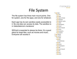 File	
  System	
  
The file system has three main mount points. One
for system, one for the apps, and one for whatever.

Each app has its own sandbox easily accessible to
it. No one else can access its data. The sandbox is
in /data/data/com.marakana/

SDCard is expected to always be there. It’s a good
place for large files, such as movies and music.
Everyone can access it.
 