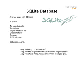 SQLite	
  Database	
  
Android ships with SQLite3

SQLite is

Zero configuration
Serverless
Single database file
Cross-Platform
Compact
Public Domain

Database engine.


            May you do good and not evil
            May you find forgiveness for yourself and forgive others
            May you share freely, never taking more than you give.
 