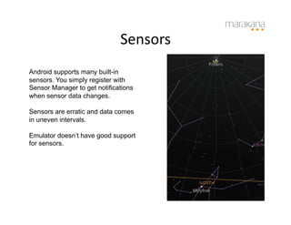 Sensors
                                    	
  
Android supports many built-in
sensors. You simply register with
Sensor Manager to get notifications
when sensor data changes.

Sensors are erratic and data comes
in uneven intervals.

Emulator doesn’t have good support
for sensors.
 