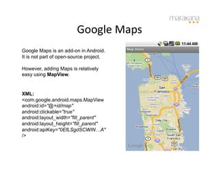 Google	
  Maps
                                      	
  
Google Maps is an add-on in Android.
It is not part of open-source project.

However, adding Maps is relatively
easy using MapView.


XML:
<com.google.android.maps.MapView
android:id="@+id/map"
android:clickable="true"
android:layout_width="fill_parent"
android:layout_height="fill_parent"
android:apiKey="0EfLSgdSCWIN…A"
/>
 