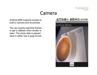 Camera	
  
Android SDK supports access to
built-in Camera and its preview.

You can access real-time frames,
or get a callback when shutter is
open. The photo data is passed
back in either raw or jpeg format.
 