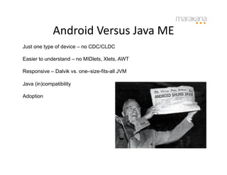 Android	
  Versus	
  Java	
  ME	
  
Just one type of device – no CDC/CLDC

Easier to understand – no MIDlets, Xlets, AWT

Responsive – Dalvik vs. one–size-fits-all JVM

Java (in)compatibility

Adoption
 