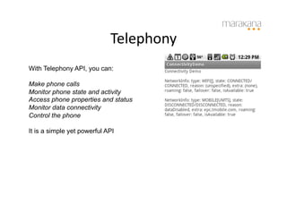 Telephony
                                     	
  
With Telephony API, you can:

Make phone calls
Monitor phone state and activity
Access phone properties and status
Monitor data connectivity
Control the phone

It is a simple yet powerful API
 