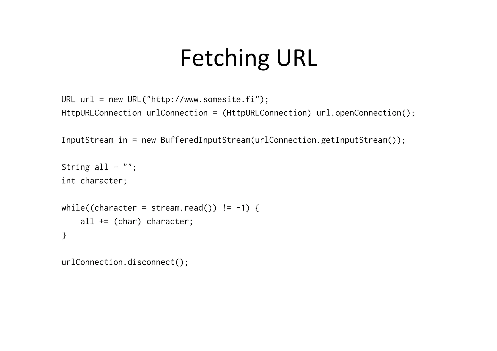 Fetching	
  URL	
  
URL url = new URL("http://www.somesite.fi");
HttpURLConnection urlConnection = (HttpURLConnection) url.openConnection();

InputStream in = new BufferedInputStream(urlConnection.getInputStream());

String all = "";
int character;

while((character = stream.read()) != -1) {
    all += (char) character;
}

urlConnection.disconnect();
 
