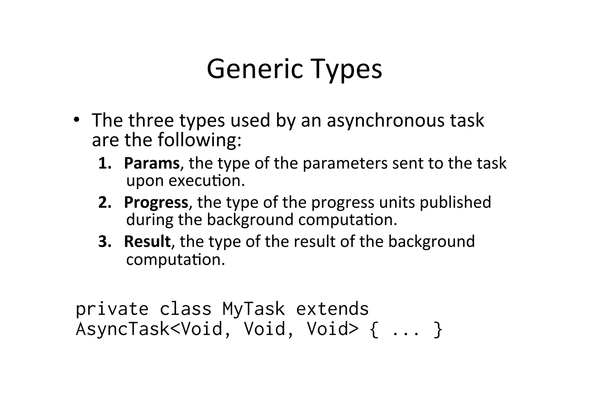 Generic	
  Types	
  
•  The	
  three	
  types	
  used	
  by	
  an	
  asynchronous	
  task	
  
   are	
  the	
  following:	
  
    1.  Params,	
  the	
  type	
  of	
  the	
  parameters	
  sent	
  to	
  the	
  task	
  
        upon	
  execu@on.	
  
    2.  Progress,	
  the	
  type	
  of	
  the	
  progress	
  units	
  published	
  
        during	
  the	
  background	
  computa@on.	
  
    3.  Result,	
  the	
  type	
  of	
  the	
  result	
  of	
  the	
  background	
  
        computa@on.	
  
	
  	
  
private class MyTask extends
AsyncTask<Void, Void, Void> { ... }
	
  
 
