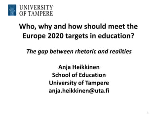 Who, why and how should meet the
 Europe 2020 targets in education?
  The gap between rhetoric and realities

             Anja Heikkinen
           School of Education
          University of Tampere
          anja.heikkinen@uta.fi


                                           1
 