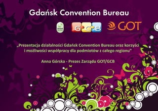 „Prezentacja działalności Gdaosk Convention Bureau oraz korzyści
    i możliwości współpracy dla podmiotów z całego regionu”

            Anna Górska - Prezes Zarządu GOT/GCB
 