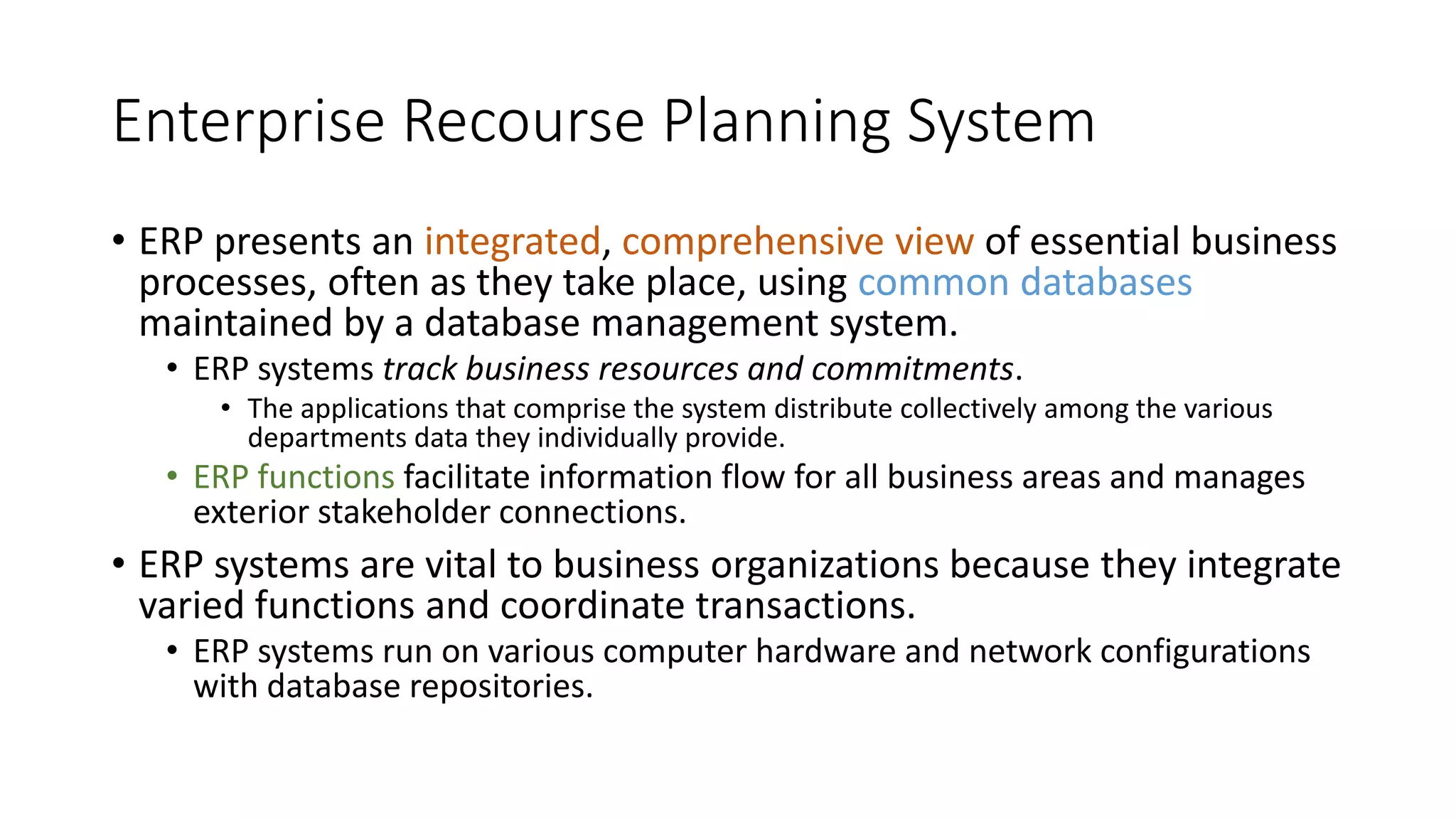 Enterprise Recourse Planning System
• ERP presents an integrated, comprehensive view of essential business
processes, often as they take place, using common databases
maintained by a database management system.
• ERP systems track business resources and commitments.
• The applications that comprise the system distribute collectively among the various
departments data they individually provide.
• ERP functions facilitate information flow for all business areas and manages
exterior stakeholder connections.
• ERP systems are vital to business organizations because they integrate
varied functions and coordinate transactions.
• ERP systems run on various computer hardware and network configurations
with database repositories.
 