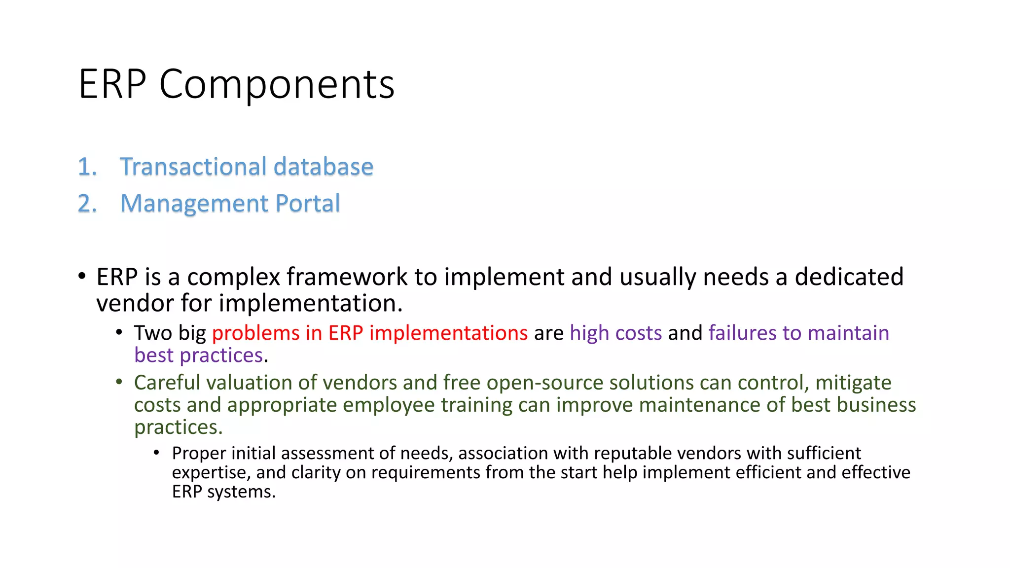 ERP Components
1. Transactional database
2. Management Portal
• ERP is a complex framework to implement and usually needs a dedicated
vendor for implementation.
• Two big problems in ERP implementations are high costs and failures to maintain
best practices.
• Careful valuation of vendors and free open-source solutions can control, mitigate
costs and appropriate employee training can improve maintenance of best business
practices.
• Proper initial assessment of needs, association with reputable vendors with sufficient
expertise, and clarity on requirements from the start help implement efficient and effective
ERP systems.
 