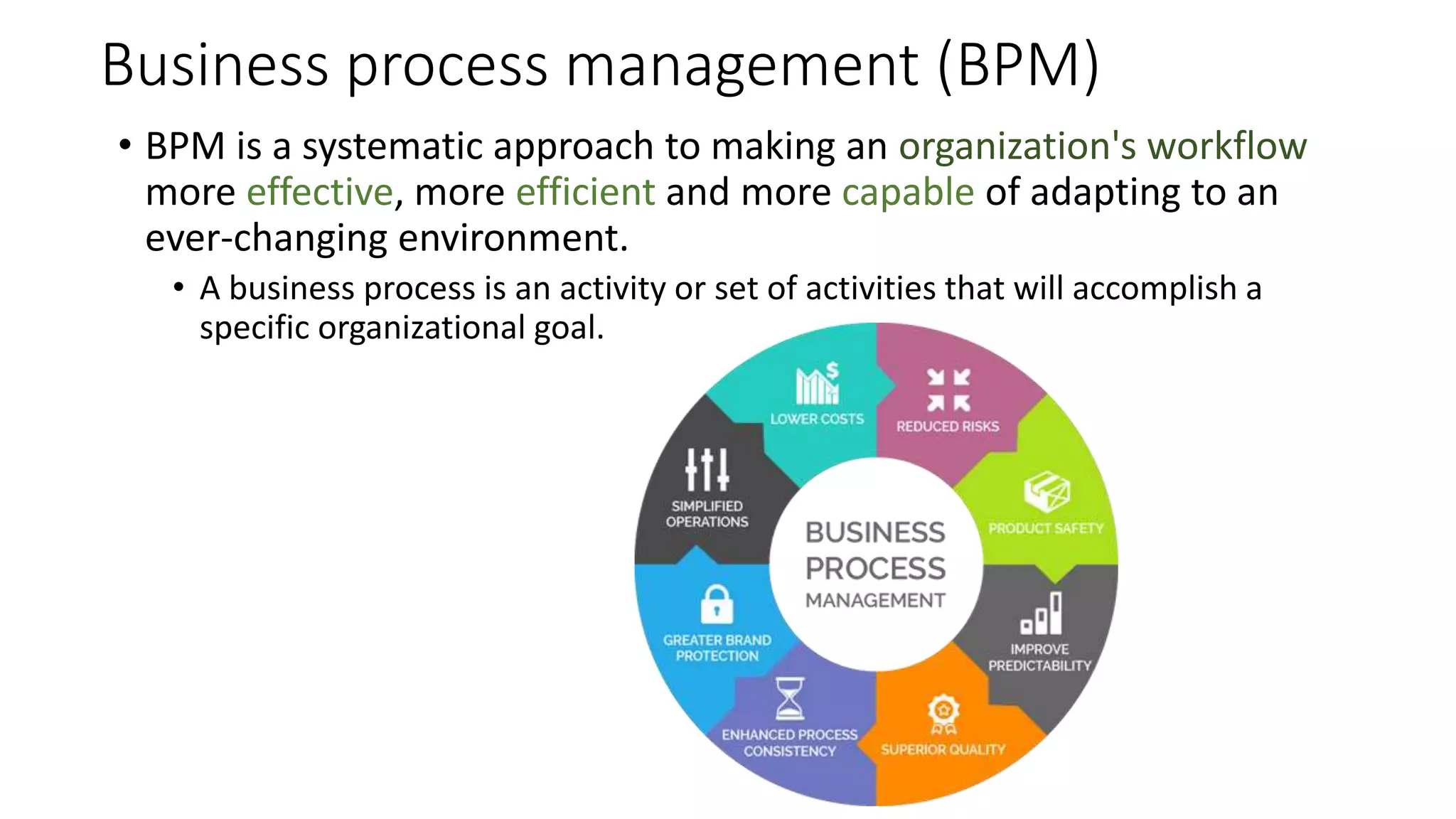 Business process management (BPM)
• BPM is a systematic approach to making an organization's workflow
more effective, more efficient and more capable of adapting to an
ever-changing environment.
• A business process is an activity or set of activities that will accomplish a
specific organizational goal.
 