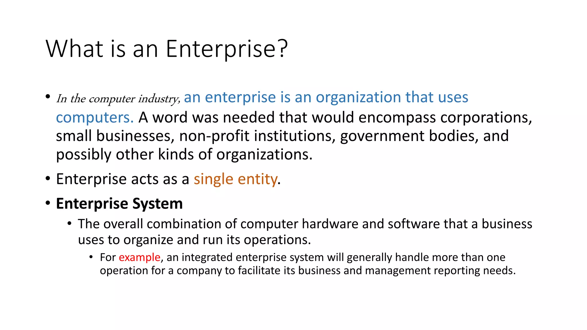 What is an Enterprise?
• In the computer industry, an enterprise is an organization that uses
computers. A word was needed that would encompass corporations,
small businesses, non-profit institutions, government bodies, and
possibly other kinds of organizations.
• Enterprise acts as a single entity.
• Enterprise System
• The overall combination of computer hardware and software that a business
uses to organize and run its operations.
• For example, an integrated enterprise system will generally handle more than one
operation for a company to facilitate its business and management reporting needs.
 